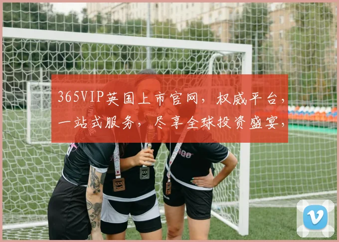 365VIP英国上市官网，权威平台，一站式服务，尽享全球投资盛宴，三大亮点，不容错过，敬请关注