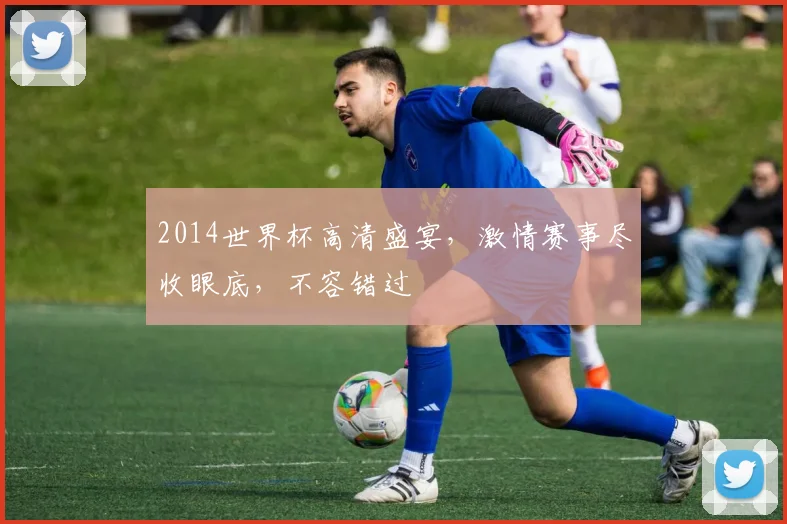 2014世界杯高清盛宴，激情赛事尽收眼底，不容错过