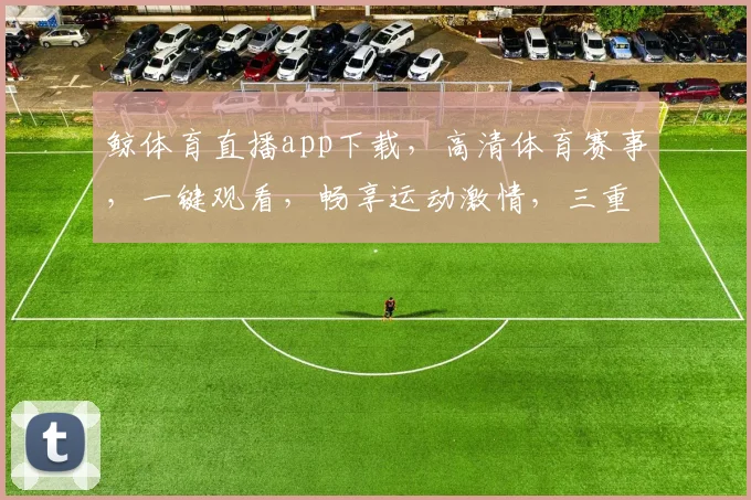 鲸体育直播app下载，高清体育赛事，一键观看，畅享运动激情，三重福利等你来
