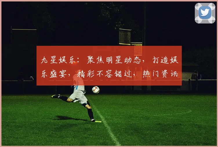 九星娱乐：聚焦明星动态，打造娱乐盛宴，精彩不容错过，热门资讯一网打尽