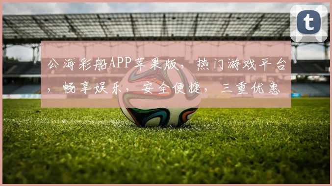 公海彩船APP苹果版，热门游戏平台，畅享娱乐，安全便捷，三重优惠等你来拿，尽享快乐时光