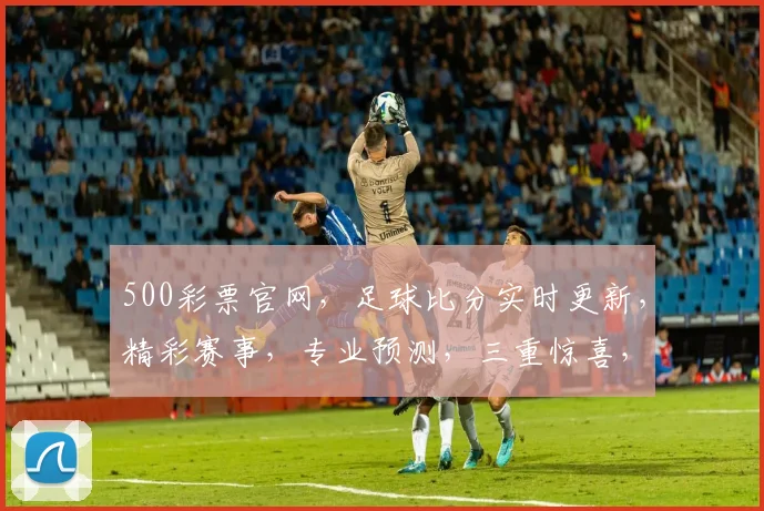 500彩票官网，足球比分实时更新，精彩赛事，专业预测，三重惊喜，不容错过，快来看