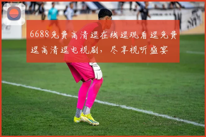 6688免费高清逗在线逗观看逗免费逗高清逗电视剧，尽享视听盛宴
