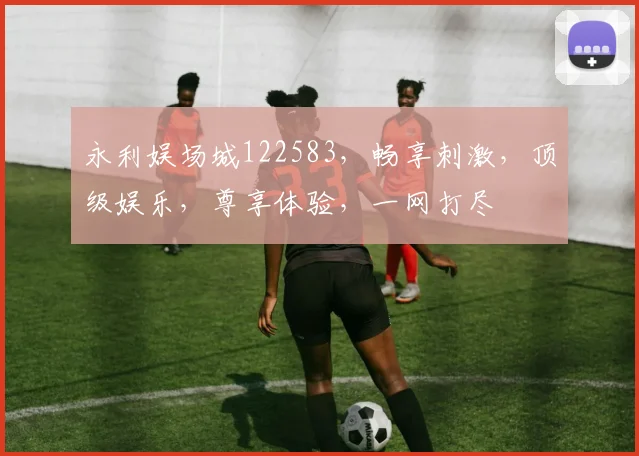永利娱场城122583，畅享刺激，顶级娱乐，尊享体验，一网打尽